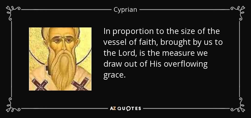 In proportion to the size of the vessel of faith, brought by us to the Lord, is the measure we draw out of His overflowing grace. - Cyprian