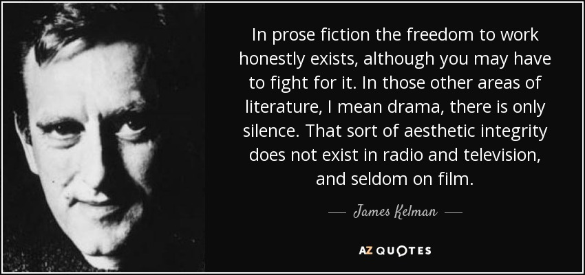 In prose fiction the freedom to work honestly exists, although you may have to fight for it. In those other areas of literature, I mean drama, there is only silence. That sort of aesthetic integrity does not exist in radio and television, and seldom on film. - James Kelman