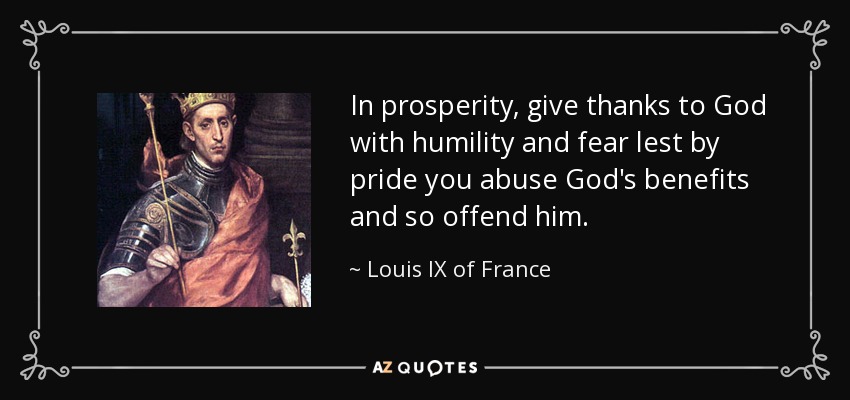 In prosperity, give thanks to God with humility and fear lest by pride you abuse God's benefits and so offend him. - Louis IX of France