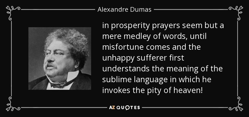 in prosperity prayers seem but a mere medley of words, until misfortune comes and the unhappy sufferer first understands the meaning of the sublime language in which he invokes the pity of heaven! - Alexandre Dumas