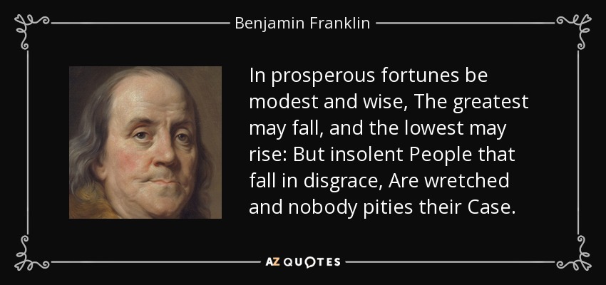 In prosperous fortunes be modest and wise, The greatest may fall, and the lowest may rise: But insolent People that fall in disgrace, Are wretched and nobody pities their Case. - Benjamin Franklin