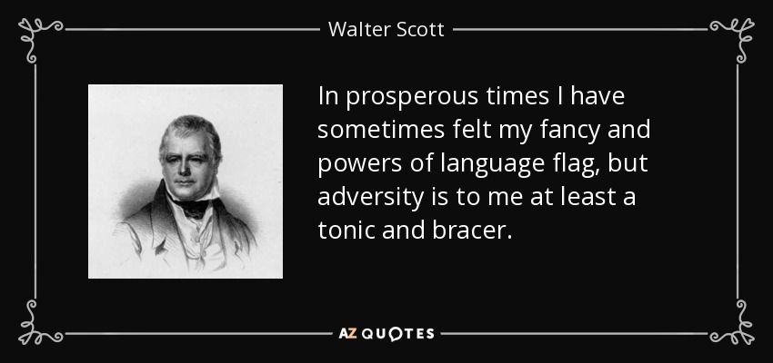 In prosperous times I have sometimes felt my fancy and powers of language flag, but adversity is to me at least a tonic and bracer. - Walter Scott