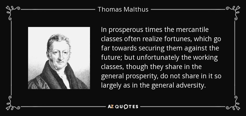In prosperous times the mercantile classes often realize fortunes, which go far towards securing them against the future; but unfortunately the working classes, though they share in the general prosperity, do not share in it so largely as in the general adversity. - Thomas Malthus