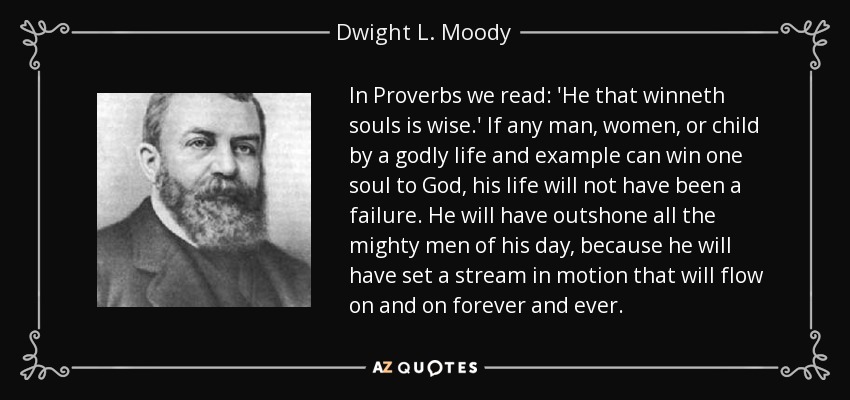 In Proverbs we read: 'He that winneth souls is wise.' If any man, women, or child by a godly life and example can win one soul to God, his life will not have been a failure. He will have outshone all the mighty men of his day, because he will have set a stream in motion that will flow on and on forever and ever. - Dwight L. Moody