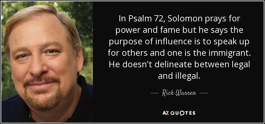 In Psalm 72, Solomon prays for power and fame but he says the purpose of influence is to speak up for others and one is the immigrant. He doesn't delineate between legal and illegal. - Rick Warren