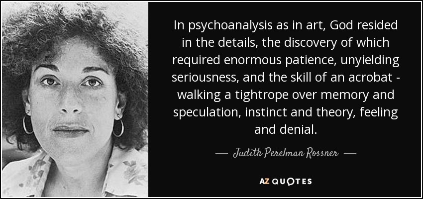 In psychoanalysis as in art, God resided in the details, the discovery of which required enormous patience, unyielding seriousness, and the skill of an acrobat - walking a tightrope over memory and speculation, instinct and theory, feeling and denial. - Judith Perelman Rossner