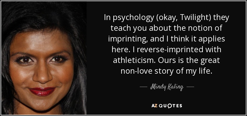 In psychology (okay, Twilight) they teach you about the notion of imprinting, and I think it applies here. I reverse-imprinted with athleticism. Ours is the great non-love story of my life. - Mindy Kaling