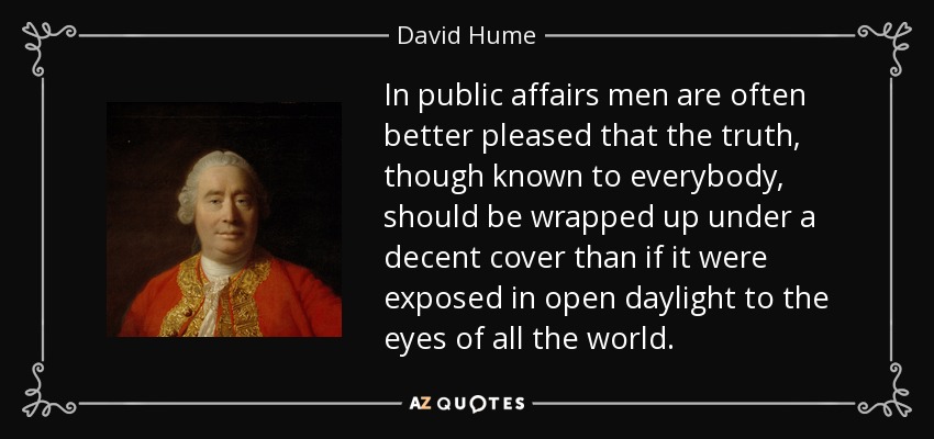 In public affairs men are often better pleased that the truth, though known to everybody, should be wrapped up under a decent cover than if it were exposed in open daylight to the eyes of all the world. - David Hume