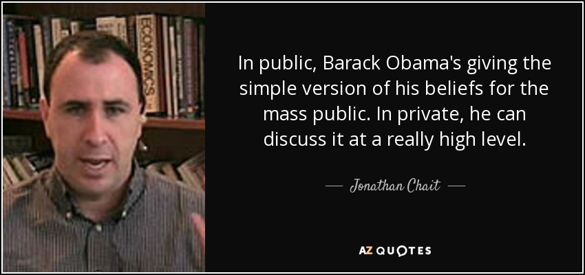 In public, Barack Obama's giving the simple version of his beliefs for the mass public. In private, he can discuss it at a really high level. - Jonathan Chait