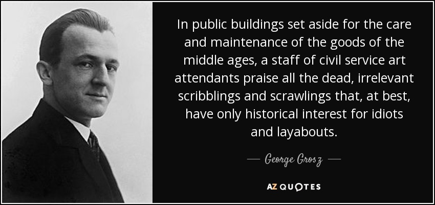 In public buildings set aside for the care and maintenance of the goods of the middle ages, a staff of civil service art attendants praise all the dead, irrelevant scribblings and scrawlings that, at best, have only historical interest for idiots and layabouts. - George Grosz