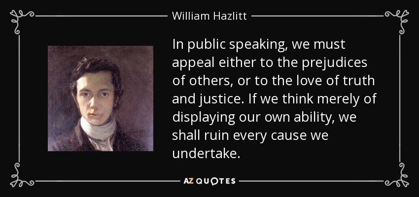 In public speaking, we must appeal either to the prejudices of others, or to the love of truth and justice. If we think merely of displaying our own ability, we shall ruin every cause we undertake. - William Hazlitt