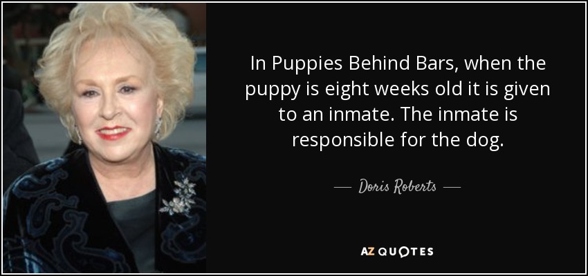 In Puppies Behind Bars, when the puppy is eight weeks old it is given to an inmate. The inmate is responsible for the dog. - Doris Roberts