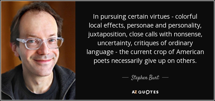 In pursuing certain virtues - colorful local effects, personae and personality, juxtaposition, close calls with nonsense, uncertainty, critiques of ordinary language - the current crop of American poets necessarily give up on others. - Stephen Burt