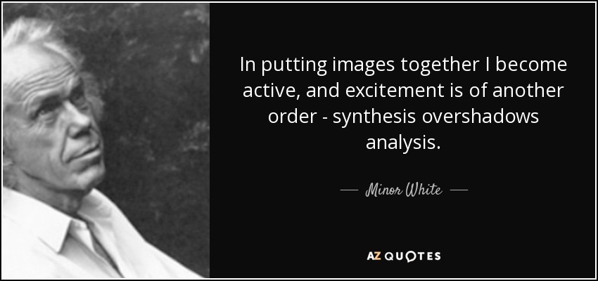 In putting images together I become active, and excitement is of another order - synthesis overshadows analysis. - Minor White