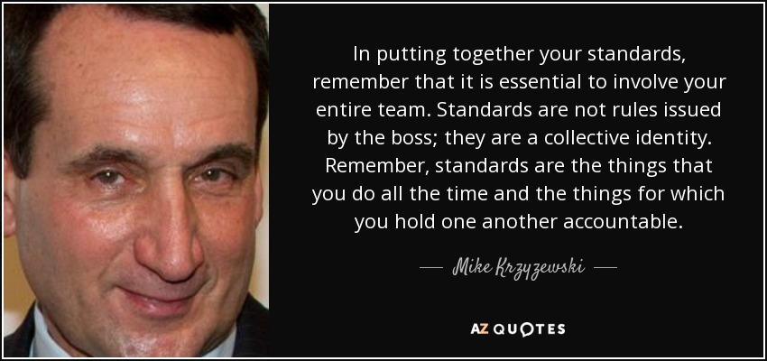 In putting together your standards, remember that it is essential to involve your entire team. Standards are not rules issued by the boss; they are a collective identity. Remember, standards are the things that you do all the time and the things for which you hold one another accountable. - Mike Krzyzewski