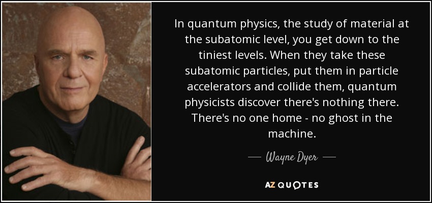 In quantum physics, the study of material at the subatomic level, you get down to the tiniest levels. When they take these subatomic particles, put them in particle accelerators and collide them, quantum physicists discover there's nothing there. There's no one home - no ghost in the machine. - Wayne Dyer