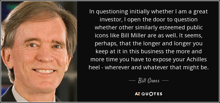 In questioning initially whether I am a great investor, I open the door to question whether other similarly esteemed public icons like Bill Miller are as well. It seems, perhaps, that the longer and longer you keep at it in this business the more and more time you have to expose your Achilles heel - wherever and whatever that might be. - Bill Gross