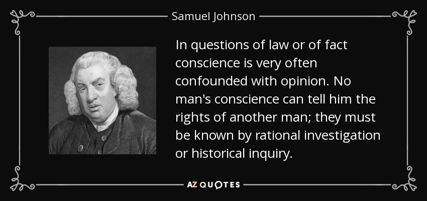 In questions of law or of fact conscience is very often confounded with opinion. No man's conscience can tell him the rights of another man; they must be known by rational investigation or historical inquiry. - Samuel Johnson