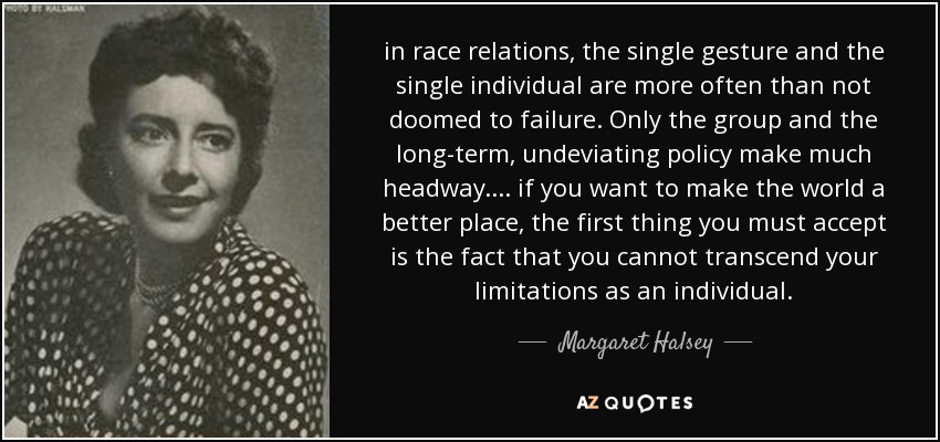 in race relations, the single gesture and the single individual are more often than not doomed to failure. Only the group and the long-term, undeviating policy make much headway. ... if you want to make the world a better place, the first thing you must accept is the fact that you cannot transcend your limitations as an individual. - Margaret Halsey