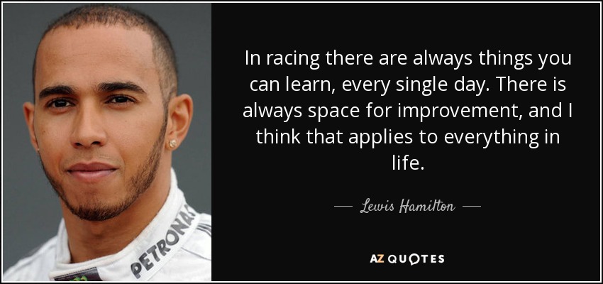 In racing there are always things you can learn, every single day. There is always space for improvement, and I think that applies to everything in life. - Lewis Hamilton