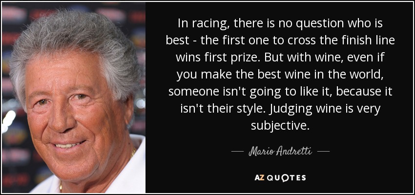 In racing, there is no question who is best - the first one to cross the finish line wins first prize. But with wine, even if you make the best wine in the world, someone isn't going to like it, because it isn't their style. Judging wine is very subjective. - Mario Andretti