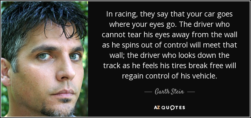 In racing, they say that your car goes where your eyes go. The driver who cannot tear his eyes away from the wall as he spins out of control will meet that wall; the driver who looks down the track as he feels his tires break free will regain control of his vehicle. - Garth Stein