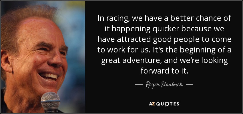 In racing, we have a better chance of it happening quicker because we have attracted good people to come to work for us. It's the beginning of a great adventure, and we're looking forward to it. - Roger Staubach
