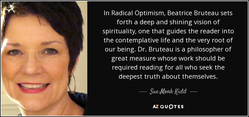 In Radical Optimism, Beatrice Bruteau sets forth a deep and shining vision of spirituality, one that guides the reader into the contemplative life and the very root of our being. Dr. Bruteau is a philosopher of great measure whose work should be required reading for all who seek the deepest truth about themselves. - Sue Monk Kidd
