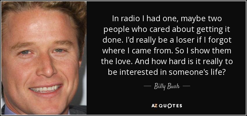 In radio I had one, maybe two people who cared about getting it done. I'd really be a loser if I forgot where I came from. So I show them the love. And how hard is it really to be interested in someone's life? - Billy Bush