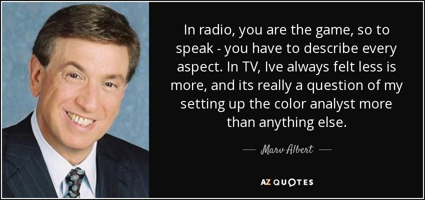 In radio, you are the game, so to speak - you have to describe every aspect. In TV, Ive always felt less is more, and its really a question of my setting up the color analyst more than anything else. - Marv Albert