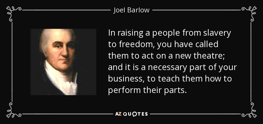 In raising a people from slavery to freedom, you have called them to act on a new theatre; and it is a necessary part of your business, to teach them how to perform their parts. - Joel Barlow