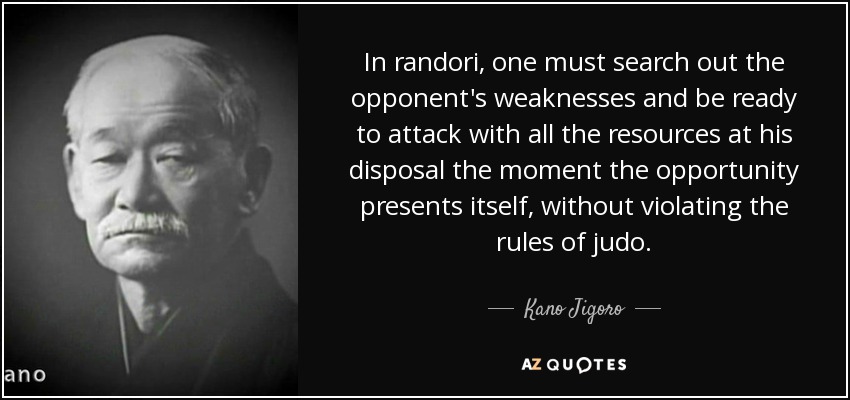 In randori, one must search out the opponent's weaknesses and be ready to attack with all the resources at his disposal the moment the opportunity presents itself, without violating the rules of judo. - Kano Jigoro