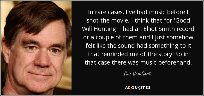 In rare cases, I've had music before I shot the movie. I think that for 'Good Will Hunting' I had an Elliot Smith record or a couple of them and I just somehow felt like the sound had something to it that reminded me of the story. So in that case there was music beforehand. - Gus Van Sant