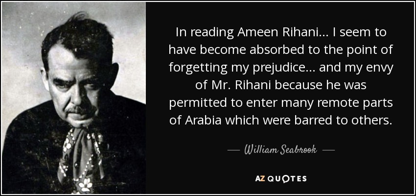 In reading Ameen Rihani... I seem to have become absorbed to the point of forgetting my prejudice... and my envy of Mr. Rihani because he was permitted to enter many remote parts of Arabia which were barred to others. - William Seabrook