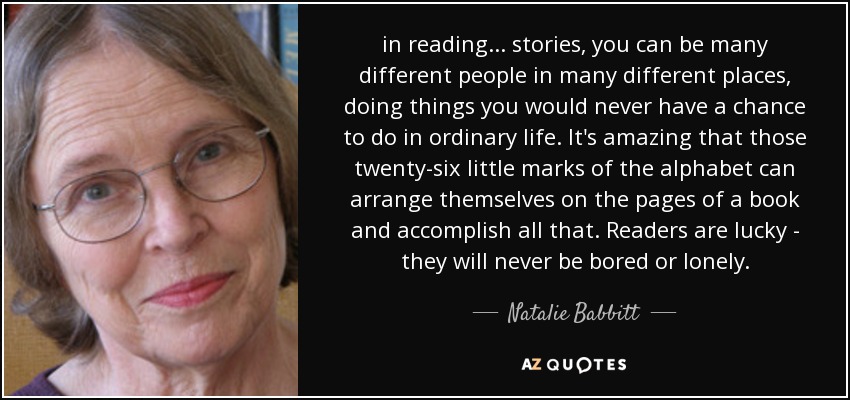 in reading ... stories, you can be many different people in many different places, doing things you would never have a chance to do in ordinary life. It's amazing that those twenty-six little marks of the alphabet can arrange themselves on the pages of a book and accomplish all that. Readers are lucky - they will never be bored or lonely. - Natalie Babbitt