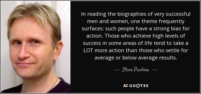 In reading the biographies of very successful men and women, one theme frequently surfaces: such people have a strong bias for action. Those who achieve high levels of success in some areas of life tend to take a LOT more action than those who settle for average or below average results. - Steve Pavlina