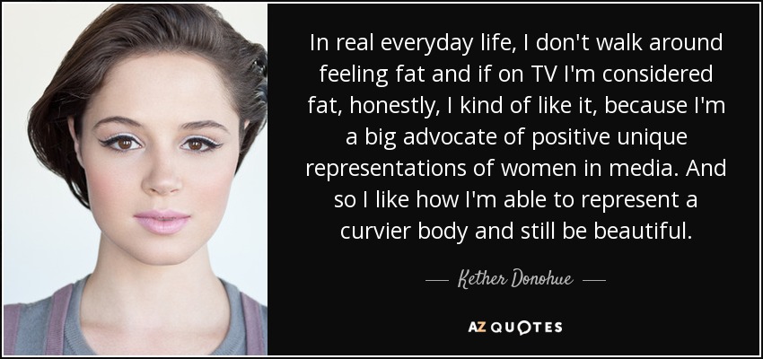 In real everyday life, I don't walk around feeling fat and if on TV I'm considered fat, honestly, I kind of like it, because I'm a big advocate of positive unique representations of women in media. And so I like how I'm able to represent a curvier body and still be beautiful. - Kether Donohue