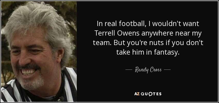 In real football, I wouldn't want Terrell Owens anywhere near my team. But you're nuts if you don't take him in fantasy. - Randy Cross