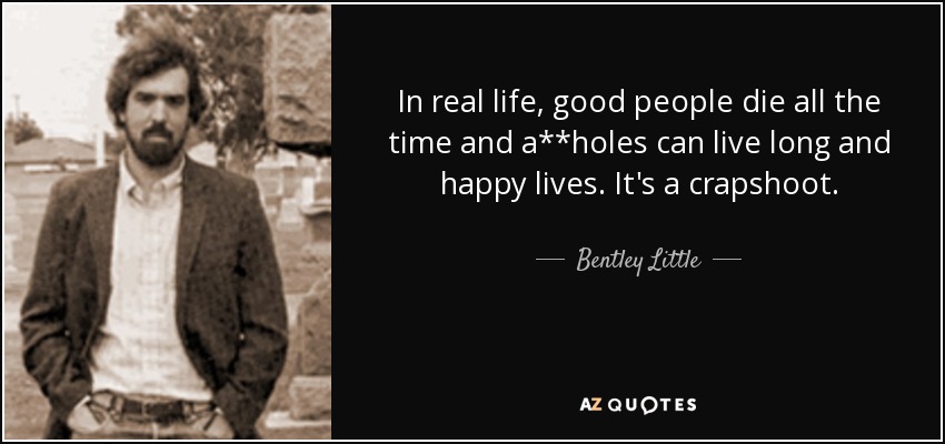 In real life, good people die all the time and a**holes can live long and happy lives. It's a crapshoot. - Bentley Little