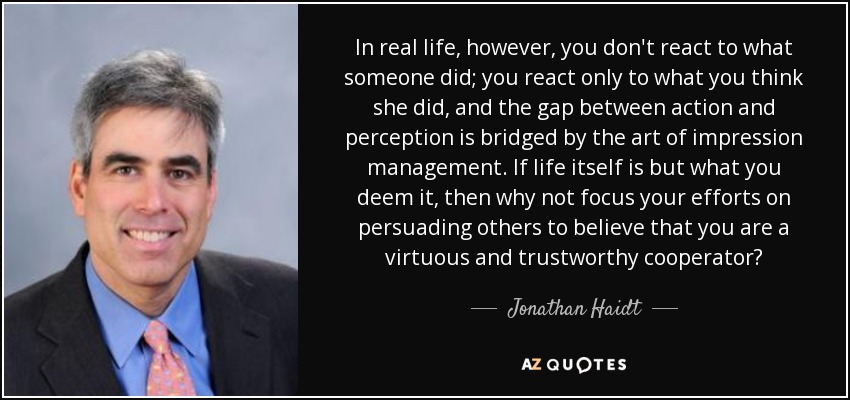 In real life, however, you don't react to what someone did; you react only to what you think she did, and the gap between action and perception is bridged by the art of impression management. If life itself is but what you deem it, then why not focus your efforts on persuading others to believe that you are a virtuous and trustworthy cooperator? - Jonathan Haidt