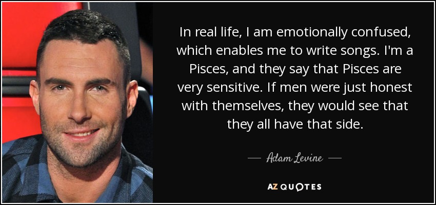 In real life, I am emotionally confused, which enables me to write songs. I'm a Pisces, and they say that Pisces are very sensitive. If men were just honest with themselves, they would see that they all have that side. - Adam Levine