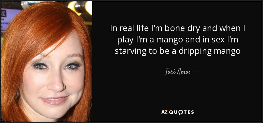 In real life I'm bone dry and when I play I'm a mango and in sex I'm starving to be a dripping mango - Tori Amos