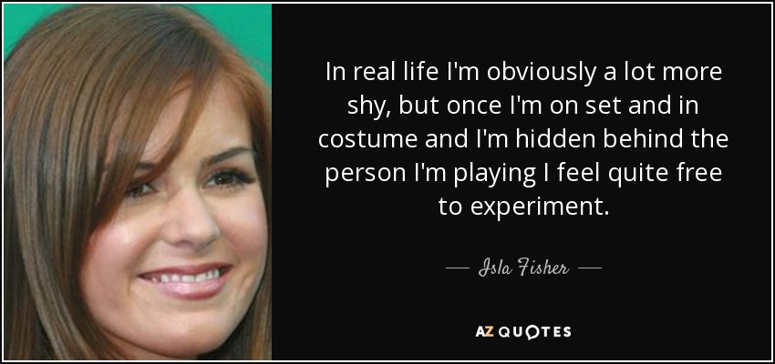 In real life I'm obviously a lot more shy, but once I'm on set and in costume and I'm hidden behind the person I'm playing I feel quite free to experiment. - Isla Fisher