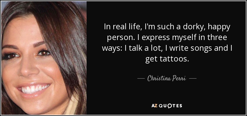 In real life, I'm such a dorky, happy person. I express myself in three ways: I talk a lot, I write songs and I get tattoos. - Christina Perri