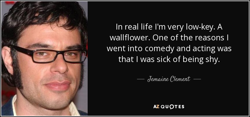 In real life I'm very low-key. A wallflower. One of the reasons I went into comedy and acting was that I was sick of being shy. - Jemaine Clement