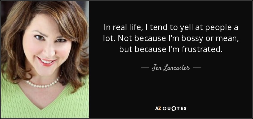 In real life, I tend to yell at people a lot. Not because I'm bossy or mean, but because I'm frustrated. - Jen Lancaster
