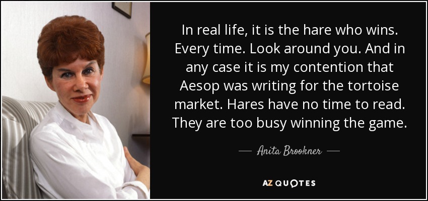 In real life, it is the hare who wins. Every time. Look around you. And in any case it is my contention that Aesop was writing for the tortoise market. Hares have no time to read. They are too busy winning the game. - Anita Brookner