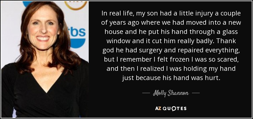 In real life, my son had a little injury a couple of years ago where we had moved into a new house and he put his hand through a glass window and it cut him really badly. Thank god he had surgery and repaired everything, but I remember I felt frozen I was so scared, and then I realized I was holding my hand just because his hand was hurt. - Molly Shannon