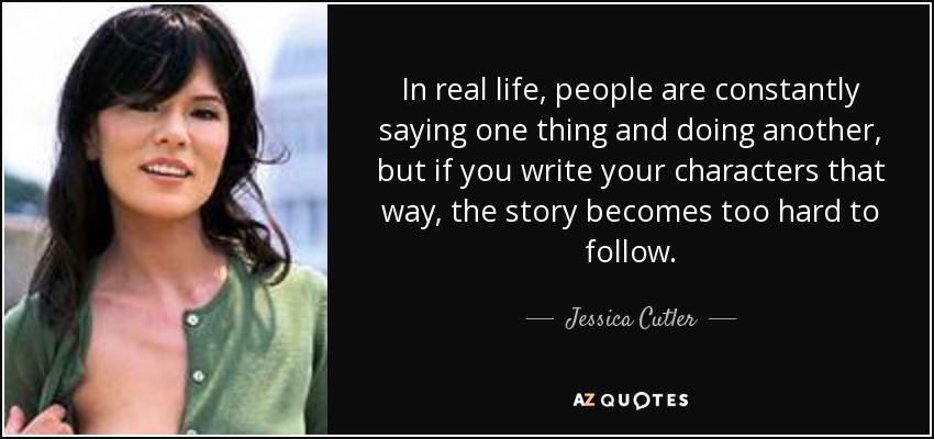 In real life, people are constantly saying one thing and doing another, but if you write your characters that way, the story becomes too hard to follow. - Jessica Cutler