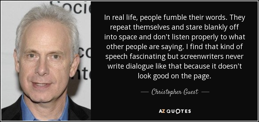 In real life, people fumble their words. They repeat themselves and stare blankly off into space and don't listen properly to what other people are saying. I find that kind of speech fascinating but screenwriters never write dialogue like that because it doesn't look good on the page. - Christopher Guest